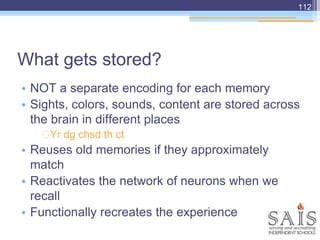 What gets stored?
• NOT a separate encoding for each memory
• Sights, colors, sounds, content are stored across
the brain in different places
Yr dg chsd th ct
• Reuses old memories if they approximately
match
• Reactivates the network of neurons when we
recall
• Functionally recreates the experience
112
 