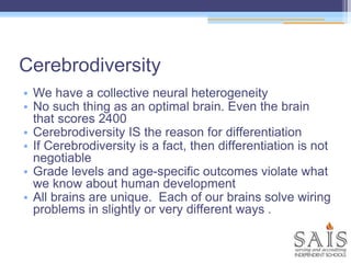 Cerebrodiversity
• We have a collective neural heterogeneity
• No such thing as an optimal brain. Even the brain
that scores 2400
• Cerebrodiversity IS the reason for differentiation
• If Cerebrodiversity is a fact, then differentiation is not
negotiable
• Grade levels and age-specific outcomes violate what
we know about human development
• All brains are unique. Each of our brains solve wiring
problems in slightly or very different ways .
 