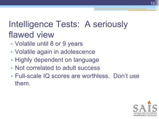 Intelligence Tests: A seriously
flawed view
• Volatile until 8 or 9 years
• Volatile again in adolescence
• Highly dependent on language
• Not correlated to adult success
• Full-scale IQ scores are worthless. Don’t use
them.
15
 