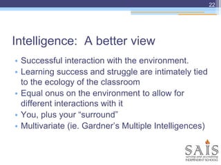 Intelligence: A better view
22
• Successful interaction with the environment.
• Learning success and struggle are intimately tied
to the ecology of the classroom
• Equal onus on the environment to allow for
different interactions with it
• You, plus your “surround”
• Multivariate (ie. Gardner’s Multiple Intelligences)
 