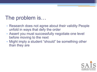 The problem is…
• Research does not agree about their validity People
unfold in ways that defy the order
• Assert you must successfully negotiate one level
before moving to the next
• Might imply a student “should” be something other
than they are
 