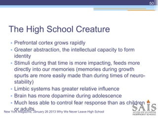 The High School Creature
• Prefrontal cortex grows rapidly
• Greater abstraction, the intellectual capacity to form
identity
• Stimuli during that time is more impacting, feeds more
directly into our memories (memories during growth
spurts are more easily made than during times of neuro-
stability)
• Limbic systems has greater relative influence
• Brain has more dopamine during adolescence
• Much less able to control fear response than as children
or adults.
50
New York Magazine, January 26 2013 Why We Never Leave High School
 