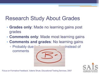 Research Study About Grades
• Grades only: Made no learning gains post
grades
• Comments only: Made most learning gains
• Comments and grades: No learning gains
▫ Probably due to focus on grades instead of
comments
Focus on Formative Feedback, Valerie Shute, Educational Testing Services, 2007
 
