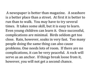 A newspaper is better than magazine. A seashore
is a better place than a street. At first it is better to
run than to walk. You may have to try several
times. It takes some skill, but it is easy to learn.
Even young children can learn it. Once successful,
complications are minimal. Birds seldom get too
close. Rain, however, soaks in very fast. Too many
people doing the same thing can also cause
problems. One needs lots of room. If there are no
complications, it can be very peaceful. A rock will
serve as an anchor. If things break loose from it,
however, you will not get a second chance.
 