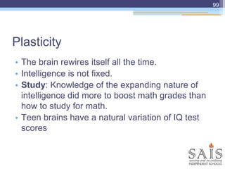 • The brain rewires itself all the time.
• Intelligence is not fixed.
• Study: Knowledge of the expanding nature of
intelligence did more to boost math grades than
how to study for math.
• Teen brains have a natural variation of IQ test
scores
Plasticity
99
 