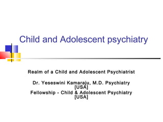 Child and Adolescent psychiatry


  Realm of a Child and Adolescent Psychiatrist

    Dr. Yeseswini Kamaraju, M.D. Psychiatry
                      [USA]
   Fellowship - Child & Adolescent Psychiatry
                      [USA]
 