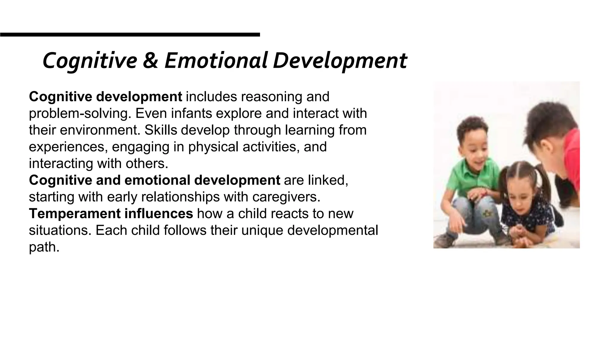 Cognitive & Emotional Development
Cognitive development includes reasoning and
problem-solving. Even infants explore and interact with
their environment. Skills develop through learning from
experiences, engaging in physical activities, and
interacting with others.
Cognitive and emotional development are linked,
starting with early relationships with caregivers.
Temperament influences how a child reacts to new
situations. Each child follows their unique developmental
path.
 