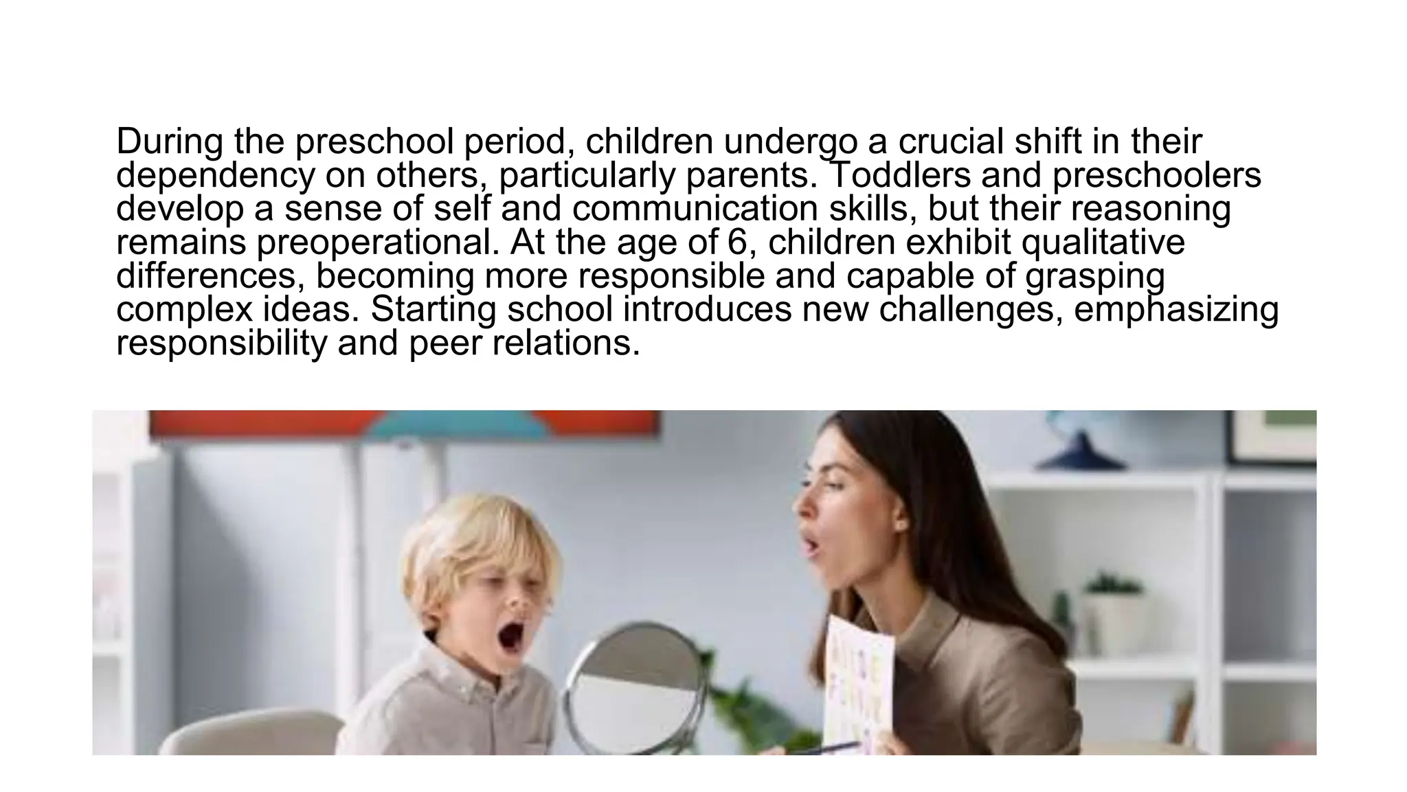 During the preschool period, children undergo a crucial shift in their
dependency on others, particularly parents. Toddlers and preschoolers
develop a sense of self and communication skills, but their reasoning
remains preoperational. At the age of 6, children exhibit qualitative
differences, becoming more responsible and capable of grasping
complex ideas. Starting school introduces new challenges, emphasizing
responsibility and peer relations.
 
