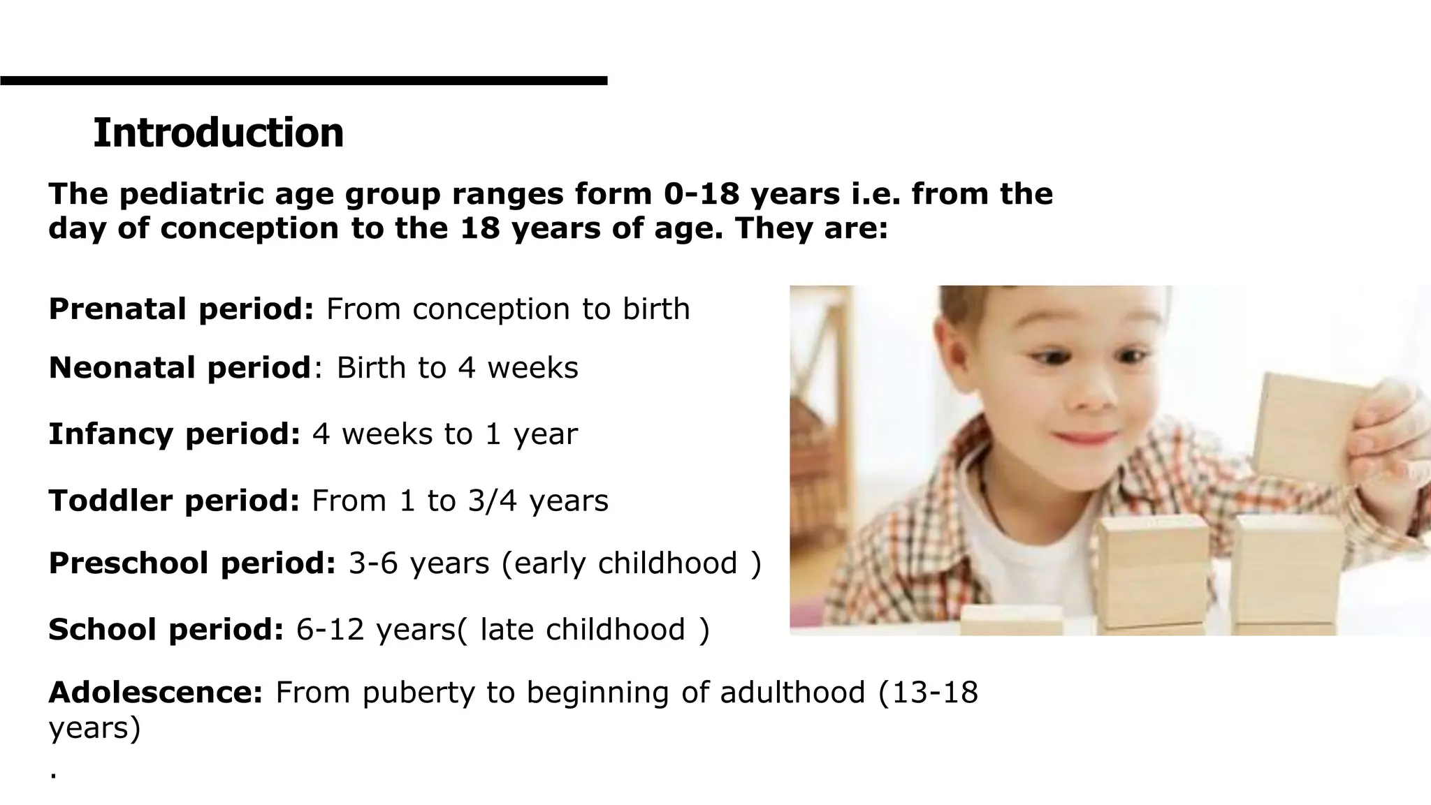 Introduction
The pediatric age group ranges form 0-18 years i.e. from the
day of conception to the 18 years of age. They are:
Prenatal period: From conception to birth
Neonatal period: Birth to 4 weeks
Infancy period: 4 weeks to 1 year
Toddler period: From 1 to 3/4 years
Preschool period: 3-6 years (early childhood )
School period: 6-12 years( late childhood )
Adolescence: From puberty to beginning of adulthood (13-18
years)
.
 