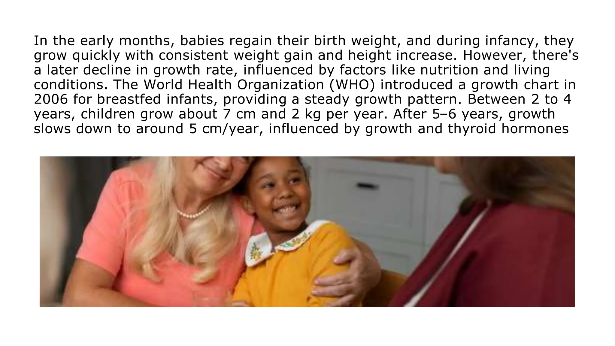 In the early months, babies regain their birth weight, and during infancy, they
grow quickly with consistent weight gain and height increase. However, there's
a later decline in growth rate, influenced by factors like nutrition and living
conditions. The World Health Organization (WHO) introduced a growth chart in
2006 for breastfed infants, providing a steady growth pattern. Between 2 to 4
years, children grow about 7 cm and 2 kg per year. After 5–6 years, growth
slows down to around 5 cm/year, influenced by growth and thyroid hormones
 