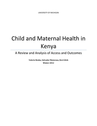University of Michigan
                Gerald R. Ford School of Public Policy
                 Applied Policy Seminar, Winter 2012
       Produced in Collaboration with Direct Relief International




Child and Maternal Health in
           Kenya
 A Review and Analysis of Access and Outcomes
           Valerie Benka, Salvador Maturana, Devi Glick
                             Winter 2012
 