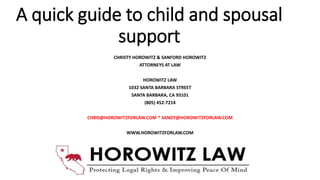 A quick guide to child and spousal
support
CHRISTY HOROWITZ & SANFORD HOROWITZ
ATTORNEYS AT LAW
HOROWITZ LAW
1032 SANTA BARBARA STREET
SANTA BARBARA, CA 93101
(805) 452-7214
CHRIS@HOROWITZFORLAW.COM * SANDY@HOROWITZFORLAW.COM
WWW.HOROWITZFORLAW.COM
 