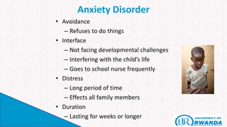 Anxiety Disorder
• Avoidance
– Refuses to do things
• Interface
– Not facing developmental challenges
– Interfering with the child’s life
– Goes to school nurse frequently
• Distress
– Long period of time
– Effects all family members
• Duration
– Lasting for weeks or longer
 