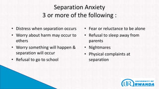 Separation Anxiety
3 or more of the following :
• Distress when separation occurs
• Worry about harm may occur to
others
• Worry something will happen &
separation will occur
• Refusal to go to school
• Fear or reluctance to be alone
• Refusal to sleep away from
parents
• Nightmares
• Physical complaints at
separation
 