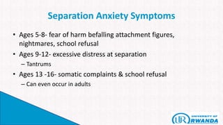 Separation Anxiety Symptoms
• Ages 5-8- fear of harm befalling attachment figures,
nightmares, school refusal
• Ages 9-12- excessive distress at separation
– Tantrums
• Ages 13 -16- somatic complaints & school refusal
– Can even occur in adults
 