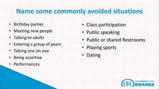 Name some commonly avoided situations
• Birthday parties
• Meeting new people
• Talking to adults
• Entering a group of peers
• Talking one on one
• Being assertive
• Performances
• Class participation
• Public speaking
• Public or shared Restrooms
• Playing sports
• Dating
 