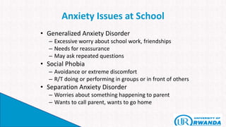 Anxiety Issues at School
• Generalized Anxiety Disorder
– Excessive worry about school work, friendships
– Needs for reassurance
– May ask repeated questions
• Social Phobia
– Avoidance or extreme discomfort
– R/T doing or performing in groups or in front of others
• Separation Anxiety Disorder
– Worries about something happening to parent
– Wants to call parent, wants to go home
 