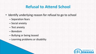 Refusal to Attend School
• Identify underlying reason for refusal to go to school
– Separation fears
– Social anxiety
– Test anxiety
– Boredom
– Bullying or being teased
– Learning problems or disability
 
