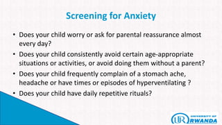 Screening for Anxiety
• Does your child worry or ask for parental reassurance almost
every day?
• Does your child consistently avoid certain age-appropriate
situations or activities, or avoid doing them without a parent?
• Does your child frequently complain of a stomach ache,
headache or have times or episodes of hyperventilating ?
• Does your child have daily repetitive rituals?
 