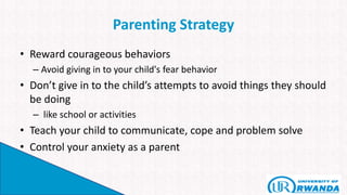 Parenting Strategy
• Reward courageous behaviors
– Avoid giving in to your child's fear behavior
• Don’t give in to the child’s attempts to avoid things they should
be doing
– like school or activities
• Teach your child to communicate, cope and problem solve
• Control your anxiety as a parent
 