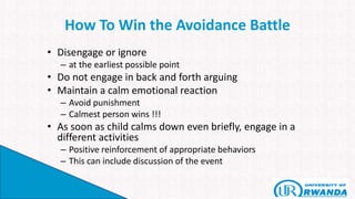 How To Win the Avoidance Battle
• Disengage or ignore
– at the earliest possible point
• Do not engage in back and forth arguing
• Maintain a calm emotional reaction
– Avoid punishment
– Calmest person wins !!!
• As soon as child calms down even briefly, engage in a
different activities
– Positive reinforcement of appropriate behaviors
– This can include discussion of the event
 