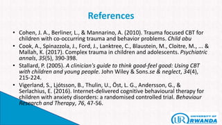 References
• Cohen, J. A., Berliner, L., & Mannarino, A. (2010). Trauma focused CBT for
children with co-occurring trauma and behavior problems. Child abu
• Cook, A., Spinazzola, J., Ford, J., Lanktree, C., Blaustein, M., Cloitre, M., ... &
Mallah, K. (2017). Complex trauma in children and adolescents. Psychiatric
annals, 35(5), 390-398.
• Stallard, P. (2005). A clinician's guide to think good-feel good: Using CBT
with children and young people. John Wiley & Sons.se & neglect, 34(4),
215-224.
• Vigerland, S., Ljótsson, B., Thulin, U., Öst, L. G., Andersson, G., &
Serlachius, E. (2016). Internet-delivered cognitive behavioural therapy for
children with anxiety disorders: a randomised controlled trial. Behaviour
Research and Therapy, 76, 47-56.
 