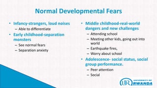 Normal Developmental Fears
• Infancy-strangers, loud noises
– Able to differentiate
• Early childhood-separation
monsters
– See normal fears
– Separation anxiety
• Middle childhood-real-world
dangers and new challenges
– Attending school
– Meeting other kids, going out into
world
– Earthquake fires,
– Worry about school
• Adolescence- social status, social
group performance.
– Peer attention
– Social
 