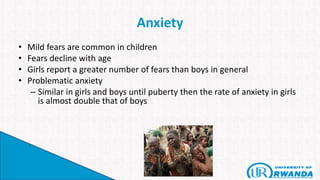 Anxiety
• Mild fears are common in children
• Fears decline with age
• Girls report a greater number of fears than boys in general
• Problematic anxiety
– Similar in girls and boys until puberty then the rate of anxiety in girls
is almost double that of boys
 