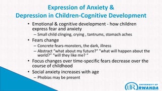 Expression of Anxiety &
Depression in Children-Cognitive Development
• Emotional & cognitive development - how children
express fear and anxiety
– Small child clinging, crying , tantrums, stomach aches
• Fears change
– Concrete fears-monsters, the dark, illness
– Abstract “what about my future?” ”what will happen about the
world?” “will they like me? “
• Focus changes over time-specific fears decrease over the
course of childhood
• Social anxiety increases with age
– Phobias may be present
 