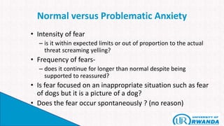 Normal versus Problematic Anxiety
• Intensity of fear
– is it within expected limits or out of proportion to the actual
threat screaming yelling?
• Frequency of fears-
– does it continue for longer than normal despite being
supported to reassured?
• Is fear focused on an inappropriate situation such as fear
of dogs but it is a picture of a dog?
• Does the fear occur spontaneously ? (no reason)
 