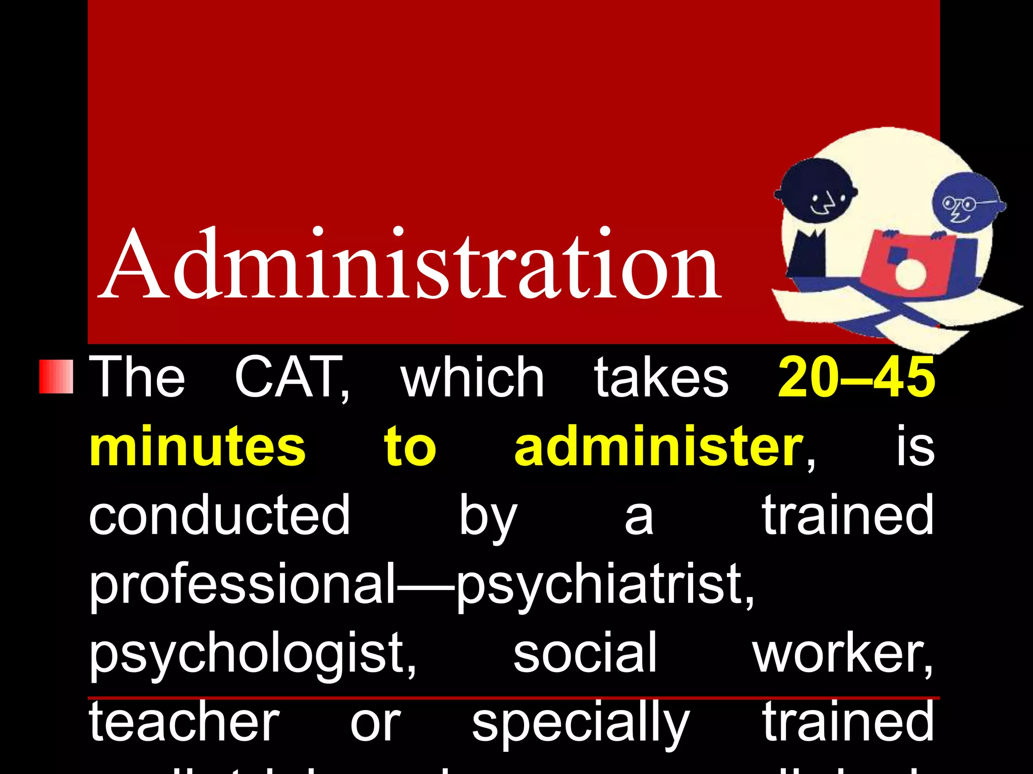 The CAT, which takes 20–45
minutes to administer, is
conducted by a trained
professional—psychiatrist,
psychologist, social worker,
teacher or specially trained
Administration
 
