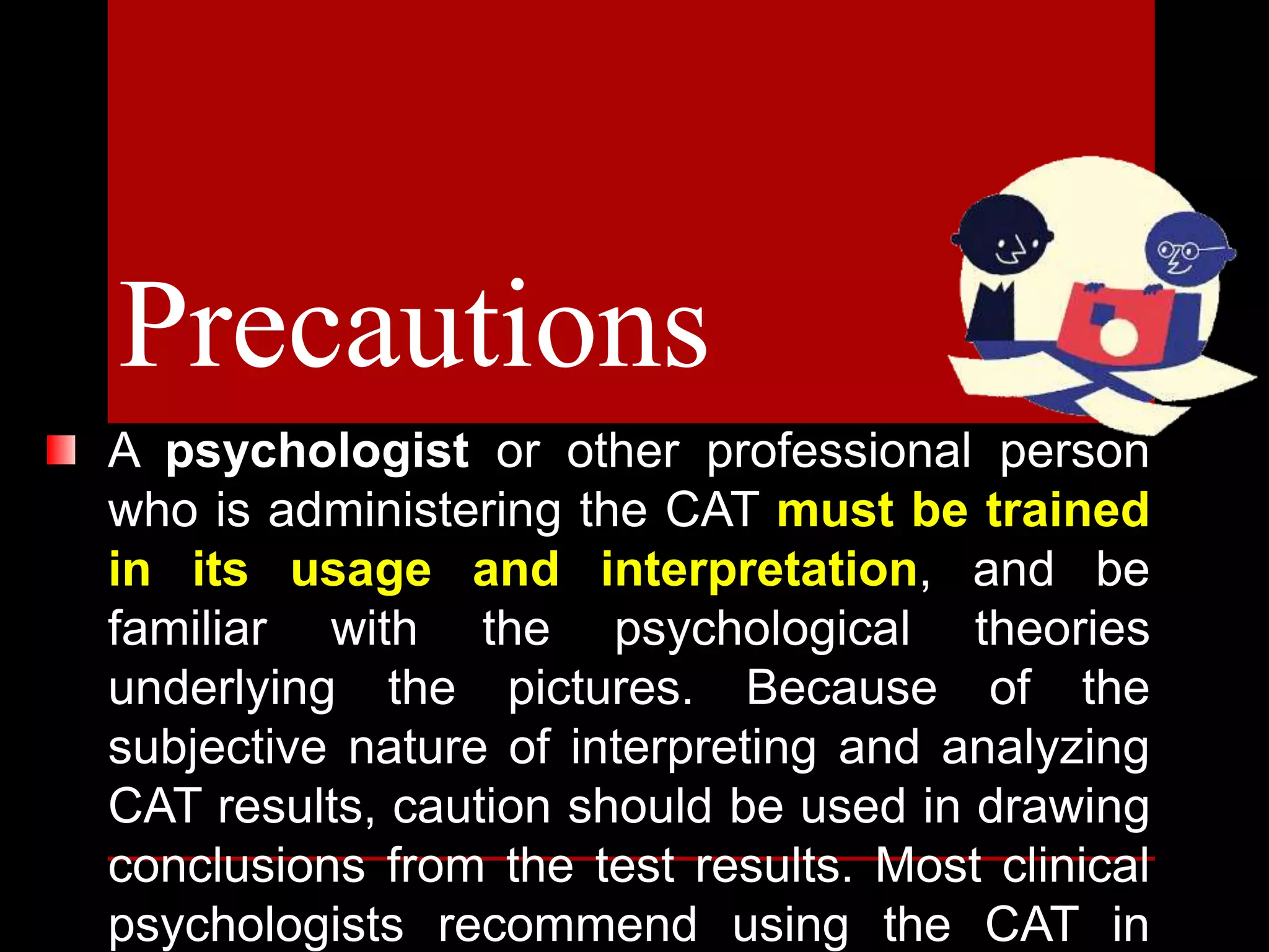 A psychologist or other professional person
who is administering the CAT must be trained
in its usage and interpretation, and be
familiar with the psychological theories
underlying the pictures. Because of the
subjective nature of interpreting and analyzing
CAT results, caution should be used in drawing
conclusions from the test results. Most clinical
psychologists recommend using the CAT in
Precautions
 