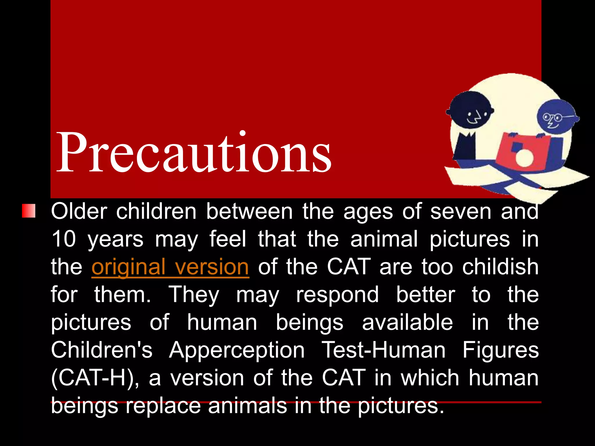 Older children between the ages of seven and
10 years may feel that the animal pictures in
the original version of the CAT are too childish
for them. They may respond better to the
pictures of human beings available in the
Children's Apperception Test-Human Figures
(CAT-H), a version of the CAT in which human
beings replace animals in the pictures.
Precautions
 