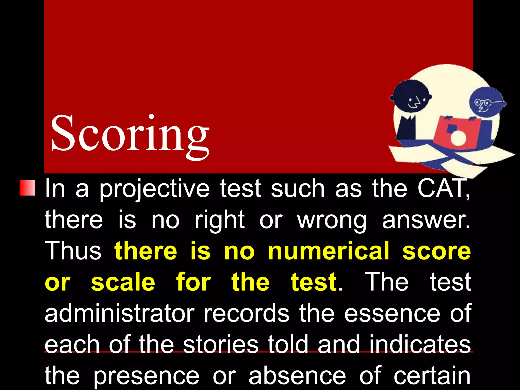 In a projective test such as the CAT,
there is no right or wrong answer.
Thus there is no numerical score
or scale for the test. The test
administrator records the essence of
each of the stories told and indicates
the presence or absence of certain
Scoring
 