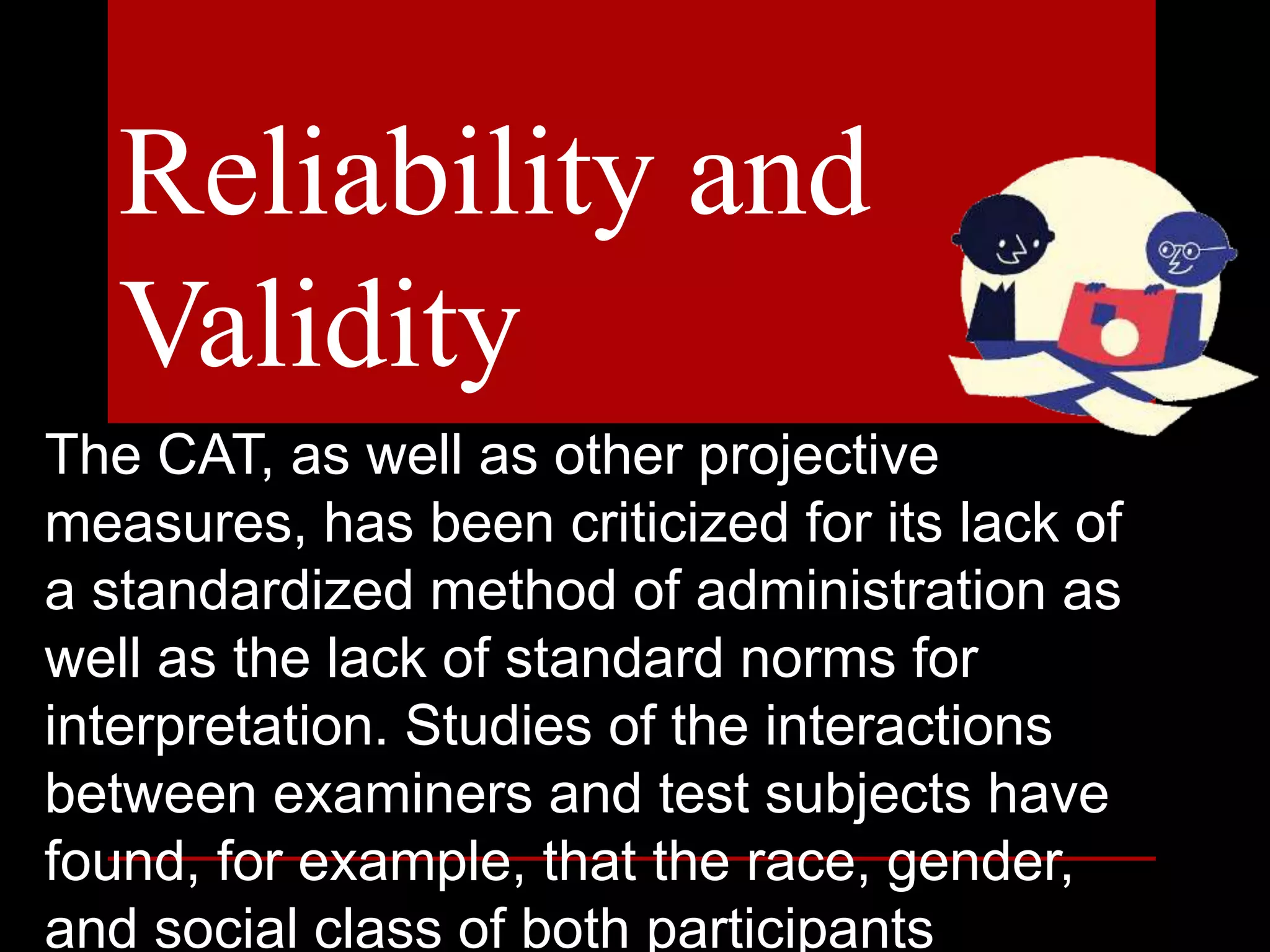 The CAT, as well as other projective
measures, has been criticized for its lack of
a standardized method of administration as
well as the lack of standard norms for
interpretation. Studies of the interactions
between examiners and test subjects have
found, for example, that the race, gender,
and social class of both participants
Reliability and
Validity
 