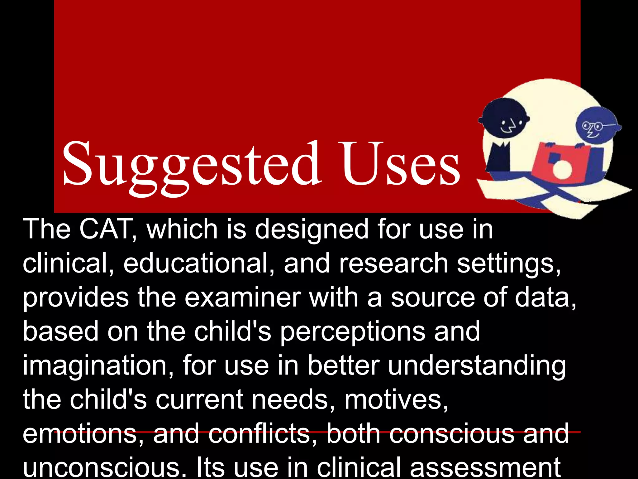 The CAT, which is designed for use in
clinical, educational, and research settings,
provides the examiner with a source of data,
based on the child's perceptions and
imagination, for use in better understanding
the child's current needs, motives,
emotions, and conflicts, both conscious and
unconscious. Its use in clinical assessment
Suggested Uses
 