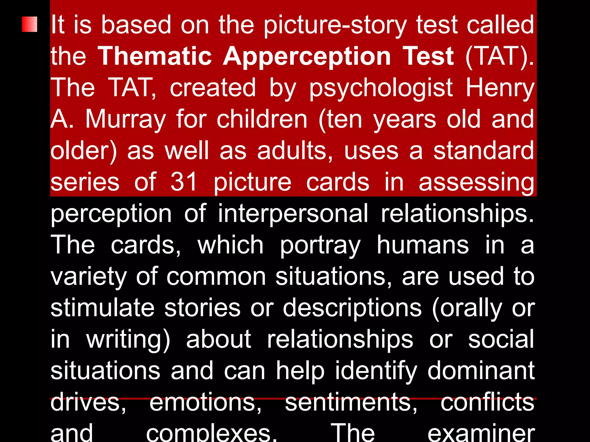 It is based on the picture-story test called
the Thematic Apperception Test (TAT).
The TAT, created by psychologist Henry
A. Murray for children (ten years old and
older) as well as adults, uses a standard
series of 31 picture cards in assessing
perception of interpersonal relationships.
The cards, which portray humans in a
variety of common situations, are used to
stimulate stories or descriptions (orally or
in writing) about relationships or social
situations and can help identify dominant
drives, emotions, sentiments, conflicts
and complexes. The examiner
 