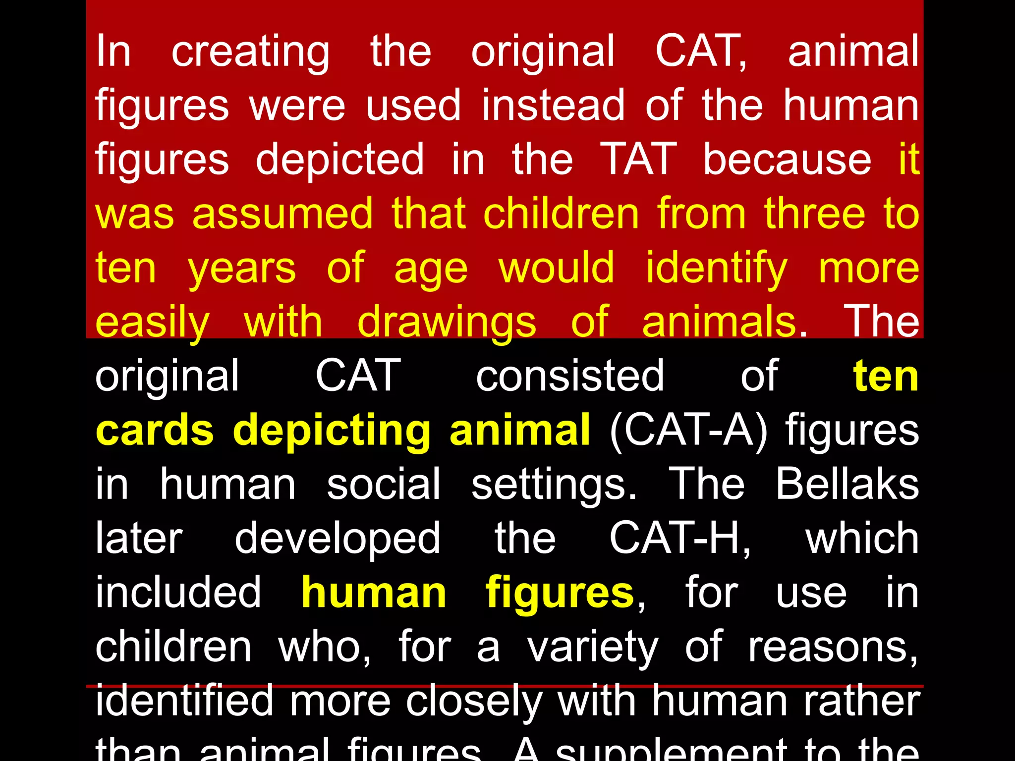 In creating the original CAT, animal
figures were used instead of the human
figures depicted in the TAT because it
was assumed that children from three to
ten years of age would identify more
easily with drawings of animals. The
original CAT consisted of ten
cards depicting animal (CAT-A) figures
in human social settings. The Bellaks
later developed the CAT-H, which
included human figures, for use in
children who, for a variety of reasons,
identified more closely with human rather
 