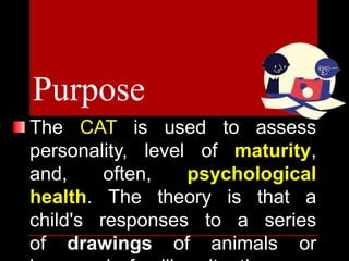 The CAT is used to assess
personality, level of maturity,
and, often, psychological
health. The theory is that a
child's responses to a series
of drawings of animals or
Purpose
 