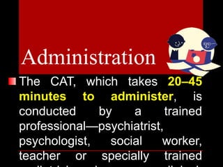 The CAT, which takes 20–45
minutes to administer, is
conducted by a trained
professional—psychiatrist,
psychologist, social worker,
teacher or specially trained
Administration
 