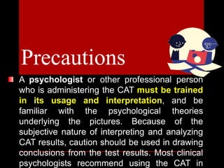 A psychologist or other professional person
who is administering the CAT must be trained
in its usage and interpretation, and be
familiar with the psychological theories
underlying the pictures. Because of the
subjective nature of interpreting and analyzing
CAT results, caution should be used in drawing
conclusions from the test results. Most clinical
psychologists recommend using the CAT in
Precautions
 