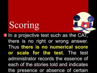 In a projective test such as the CAT,
there is no right or wrong answer.
Thus there is no numerical score
or scale for the test. The test
administrator records the essence of
each of the stories told and indicates
the presence or absence of certain
Scoring
 