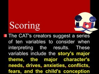 The CAT's creators suggest a series
of ten variables to consider when
interpreting the results. These
variables include the story's major
theme, the major character's
needs, drives, anxieties, conflicts,
fears, and the child's conception
Scoring
 