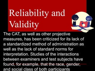 The CAT, as well as other projective
measures, has been criticized for its lack of
a standardized method of administration as
well as the lack of standard norms for
interpretation. Studies of the interactions
between examiners and test subjects have
found, for example, that the race, gender,
and social class of both participants
Reliability and
Validity
 