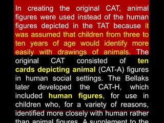 In creating the original CAT, animal
figures were used instead of the human
figures depicted in the TAT because it
was assumed that children from three to
ten years of age would identify more
easily with drawings of animals. The
original CAT consisted of ten
cards depicting animal (CAT-A) figures
in human social settings. The Bellaks
later developed the CAT-H, which
included human figures, for use in
children who, for a variety of reasons,
identified more closely with human rather
 