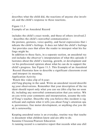 ·
describes what the child did, the reactions of anyone else involv
ed, and the child’s response to those reactions.
Figure 11.3
Example of an Anecdotal Record
·
includes the child’s exact words, and those of others involved.2
· describes the child’s nonverbal communication—
the posture, gestures, voice quality, and facial expressions that i
ndicate the child’s feelings. It does not label the child’s feelings
but provides cues that allow the reader to interpret what his fee
lings might be.
In addition to these facts, in a separate section, an anecdotal rec
ord includes the observer’s interpretation of what this episode il
lustrates about the child’s learning, growth, or development and
/or his professional opinion about what he can do to support the
child’s progress. See Figure 11.3. This Example of an Anecdotal
Record illustrates how to describe a significant classroom event
and interpret its meaning.
Application Activity
Watch this video clip of 4-year-
old Feng playing in the sand. Write an anecdotal record describi
ng your observations. Remember that your description of the inc
ident should report only what you can see (this clip has no soun
d), including any nonverbal communication that you notice. Wh
en you write your comments and interpretation, assume the role
of Feng’s teacher. Describe why you believe this incident is sig
nificant and explain what it tells you about Feng’s attention spa
n, persistence, fine motor development, or anything else you thi
nk is noteworthy.
Keeping anecdotal notes is an everyday, routine way that teache
rs document what children know and are able to do.
Suzanne Clouzeau/Pearson Education
A running record is a narrative report that records what one chil
 
