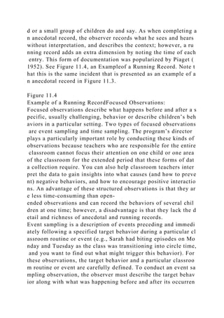 d or a small group of children do and say. As when completing a
n anecdotal record, the observer records what he sees and hears
without interpretation, and describes the context; however, a ru
nning record adds an extra dimension by noting the time of each
entry. This form of documentation was popularized by Piaget (
1952). See Figure 11.4, an Exampleof a Running Record. Note t
hat this is the same incident that is presented as an example of a
n anecdotal record in Figure 11.3.
Figure 11.4
Example of a Running RecordFocused Observations:
Focused observations describe what happens before and after a s
pecific, usually challenging, behavior or describe children’s beh
aviors in a particular setting. Two types of focused observations
are event sampling and time sampling. The program’s director
plays a particularly important role by conducting these kinds of
observations because teachers who are responsible for the entire
classroom cannot focus their attention on one child or one area
of the classroom for the extended period that these forms of dat
a collection require. You can also help classroom teachers inter
pret the data to gain insights into what causes (and how to preve
nt) negative behaviors, and how to encourage positive interactio
ns. An advantage of these structured observations is that they ar
e less time-consuming than open-
ended observations and can record the behaviors of several chil
dren at one time; however, a disadvantage is that they lack the d
etail and richness of anecdotal and running records.
Event sampling is a description of events preceding and immedi
ately following a specified target behavior during a particular cl
assroom routine or event (e.g., Sarah had biting episodes on Mo
nday and Tuesday as the class was transitioning into circle time,
and you want to find out what might trigger this behavior). For
these observations, the target behavior and a particular classroo
m routine or event are carefully defined. To conduct an event sa
mpling observation, the observer must describe the target behav
ior along with what was happening before and after its occurren
 