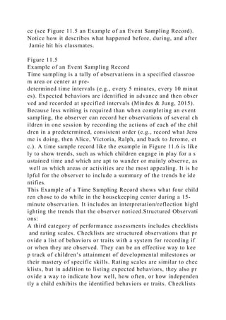 ce (see Figure 11.5 an Example of an Event Sampling Record).
Notice how it describes what happened before, during, and after
Jamie hit his classmates.
Figure 11.5
Example of an Event Sampling Record
Time sampling is a tally of observations in a specified classroo
m area or center at pre-
determined time intervals (e.g., every 5 minutes, every 10 minut
es). Expected behaviors are identified in advance and then obser
ved and recorded at specified intervals (Mindes & Jung, 2015).
Because less writing is required than when completing an event
sampling, the observer can record her observations of several ch
ildren in one session by recording the actions of each of the chil
dren in a predetermined, consistent order (e.g., record what Jero
me is doing, then Alice, Victoria, Ralph, and back to Jerome, et
c.). A time sample record like the example in Figure 11.6 is like
ly to show trends, such as which children engage in play for a s
ustained time and which are apt to wander or mainly observe, as
well as which areas or activities are the most appealing. It is he
lpful for the observer to include a summary of the trends he ide
ntifies.
This Example of a Time Sampling Record shows what four child
ren chose to do while in the housekeeping center during a 15-
minute observation. It includes an interpretation/reflection highl
ighting the trends that the observer noticed.Structured Observati
ons:
A third category of performance assessments includes checklists
and rating scales. Checklists are structured observations that pr
ovide a list of behaviors or traits with a system for recording if
or when they are observed. They can be an effective way to kee
p track of children’s attainment of developmental milestones or
their mastery of specific skills. Rating scales are similar to chec
klists, but in addition to listing expected behaviors, they also pr
ovide a way to indicate how well, how often, or how independen
tly a child exhibits the identified behaviors or traits. Checklists
 