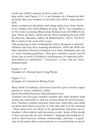 scribe one child’s mastery of these same self-
help skills, and Figure 11.11 is an Example of a Numerical Rati
ng Scale that uses numbers to describe one child’s large motor s
kills.
Some commercial checklists and rating scales have been shown
to be reliable and valid (Mindes & Jung, 2015). Two examples a
re The Early Learning Observation Rating Scale (ELORS) (Cole
man, West, & Gillis, 2010) and the Work Sampling System (WS
S) (Meisels, Marsden, Jablon, & Dichtelmiller, 2013). The ELO
RS is meant to be used with 4-year-
olds preparing to enter kindergarten and is designed to identify
children who may have learning disabilities, while the WSS incl
udes checklists based on Common Core State Standards and stat
es’ early learning guidelines. They give teachers a quick and eff
icient way to track if children’s performance of expected skills
and abilities is “proficient”, “in process”, or has “not yet” been
demonstrated.
Figure 11.10
Example of a Rating Scale Using Words
Figure 11.11
Example of a Numerical Rating Scale
Many kinds of ordinary classroom activities give teachers oppor
tunities to assess children’s skills.
David Kostelnik/Pearson EducationInterviews
Teachers can also gain valuable insights into what children unde
rstand, are interested in, and are curious about by interviewing t
hem. Teachers conduct informal interviews when they ask childr
en about their block structure or what they did over the weekend
. These interviews are likely to be spontaneous and grow out of
teachers’ observations and classroom events. Some of the insigh
ts they can provide are into children’s language development as
well as their interests, friends, relationships, and fears. A good
way to document these conversations is to record them as anecd
 