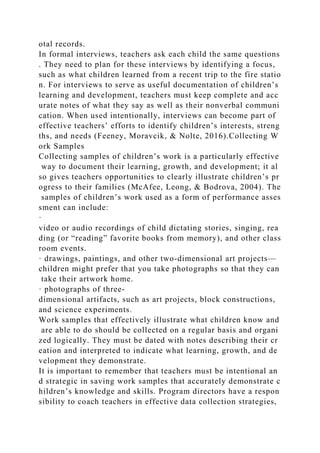 otal records.
In formal interviews, teachers ask each child the same questions
. They need to plan for these interviews by identifying a focus,
such as what children learned from a recent trip to the fire statio
n. For interviews to serve as useful documentation of children’s
learning and development, teachers must keep complete and acc
urate notes of what they say as well as their nonverbal communi
cation. When used intentionally, interviews can become part of
effective teachers’ efforts to identify children’s interests, streng
ths, and needs (Feeney, Moravcik, & Nolte, 2016).Collecting W
ork Samples
Collecting samples of children’s work is a particularly effective
way to document their learning, growth, and development; it al
so gives teachers opportunities to clearly illustrate children’s pr
ogress to their families (McAfee, Leong, & Bodrova, 2004). The
samples of children’s work used as a form of performance asses
sment can include:
·
video or audio recordings of child dictating stories, singing, rea
ding (or “reading” favorite books from memory), and other class
room events.
· drawings, paintings, and other two-dimensional art projects—
children might prefer that you take photographs so that they can
take their artwork home.
· photographs of three-
dimensional artifacts, such as art projects, block constructions,
and science experiments.
Work samples that effectively illustrate what children know and
are able to do should be collected on a regular basis and organi
zed logically. They must be dated with notes describing their cr
eation and interpreted to indicate what learning, growth, and de
velopment they demonstrate.
It is important to remember that teachers must be intentional an
d strategic in saving work samples that accurately demonstrate c
hildren’s knowledge and skills. Program directors have a respon
sibility to coach teachers in effective data collection strategies,
 